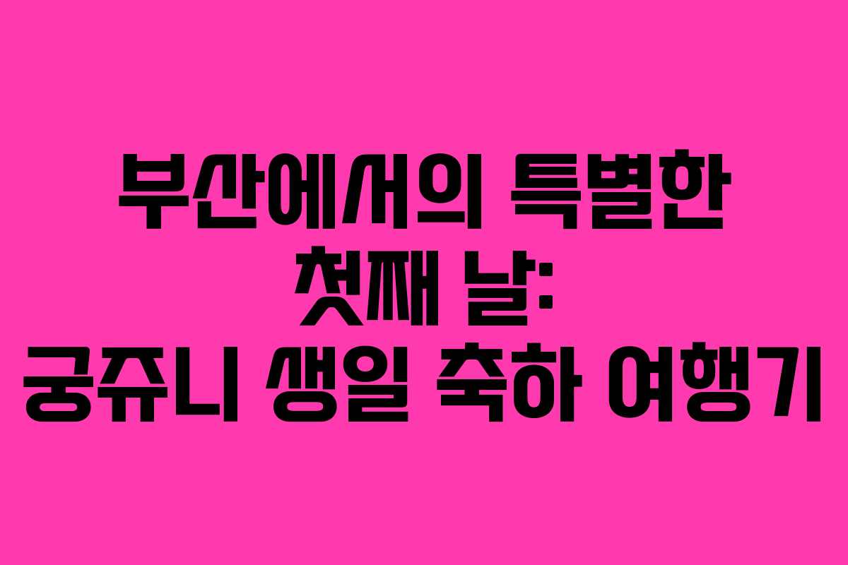 부산에서의 특별한 첫째 날: 궁쥬니 생일 축하 여행기