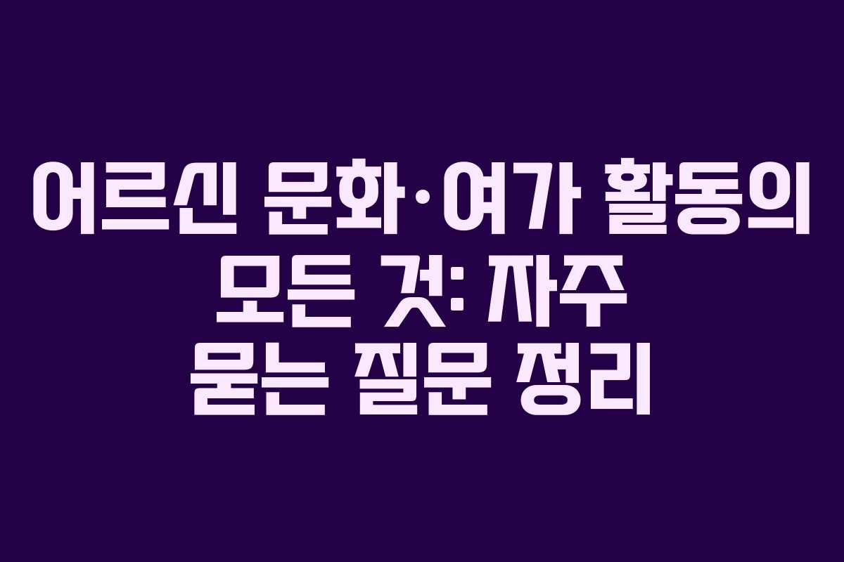 어르신 문화·여가 활동의 모든 것: 자주 묻는 질문 정리