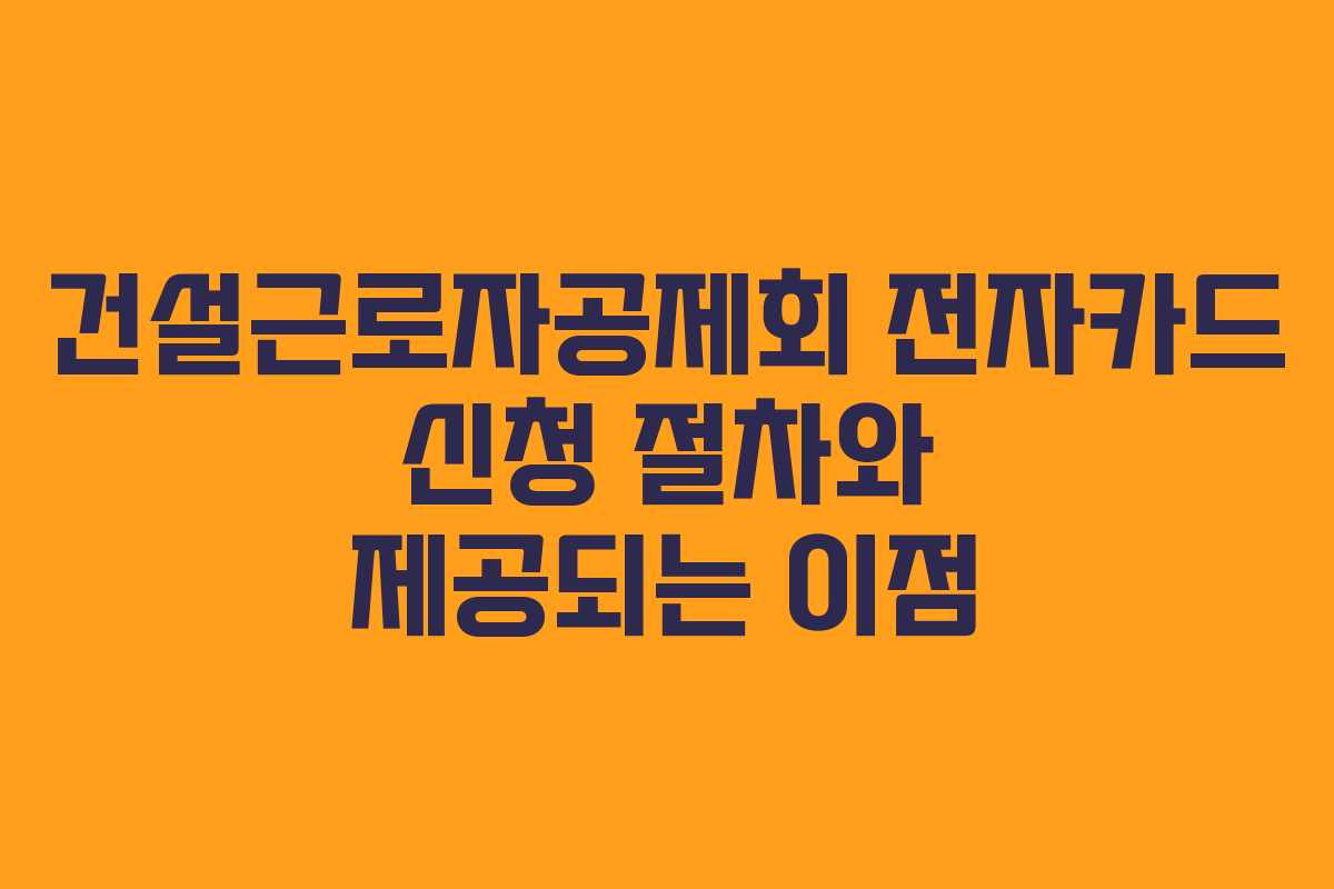 건설근로자공제회 전자카드 신청 절차와 제공되는 이점