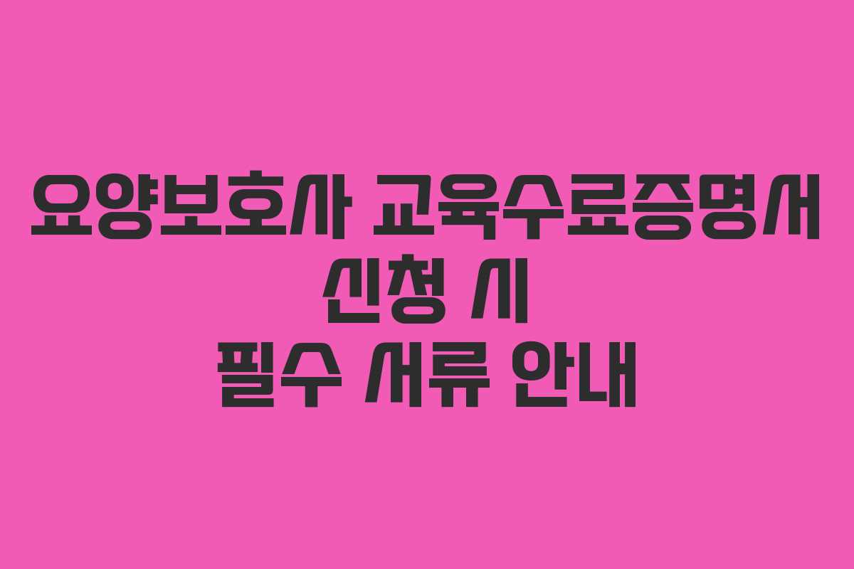 요양보호사 교육수료증명서 신청 시 필수 서류 안내