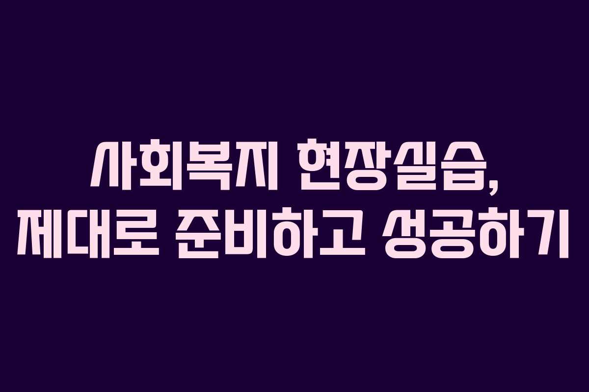 사회복지 현장실습, 제대로 준비하고 성공하기