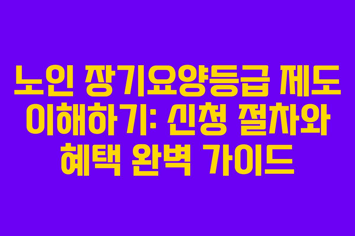 노인 장기요양등급 제도 이해하기: 신청 절차와 혜택 완벽 가이드
