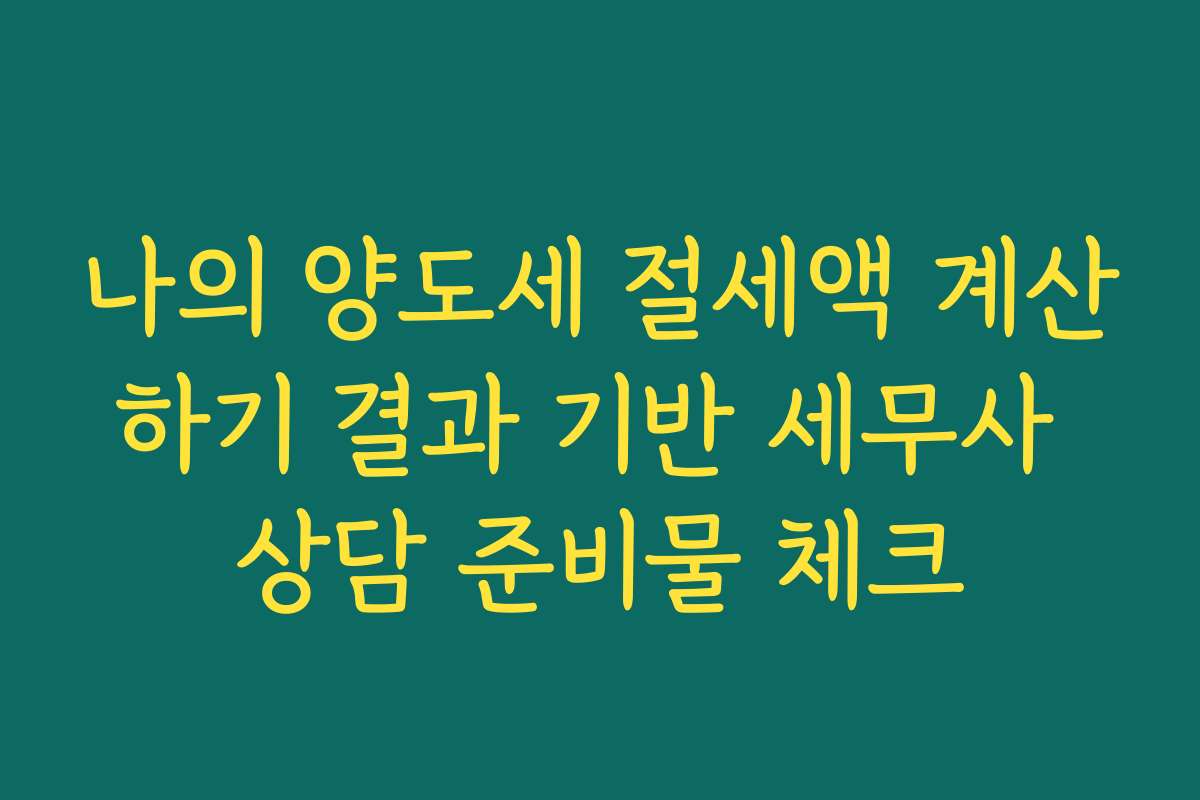 나의 양도세 절세액 계산하기 결과 기반 세무사 상담 준비물 체크