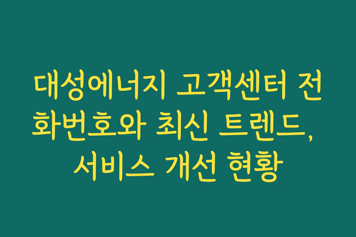 대성에너지 고객센터 전화번호와 최신 트렌드, 서비스 개선 현황