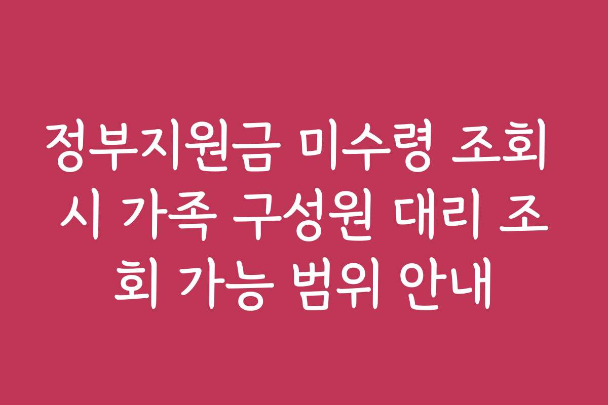 정부지원금 미수령 조회 시 가족 구성원 대리 조회 가능 범위 안내