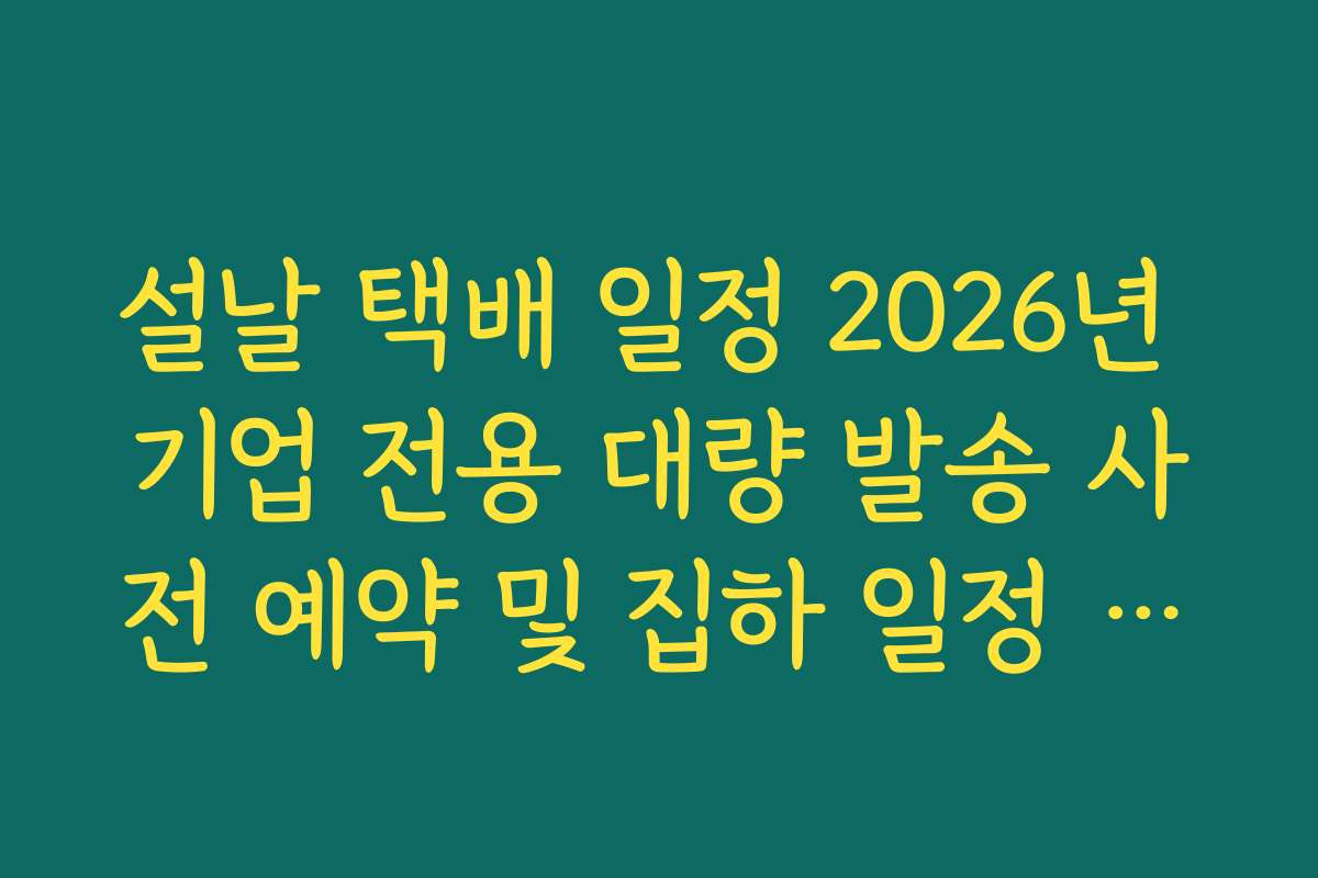 설날 택배 일정 2026년 기업 전용 대량 발송 사전 예약 및 집하 일정 정리