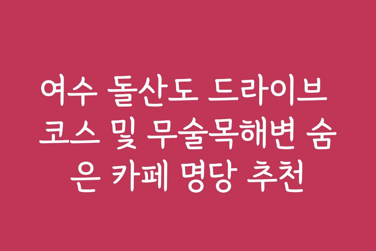 여수 돌산도 드라이브 코스 및 무술목해변 숨은 카페 명당 추천