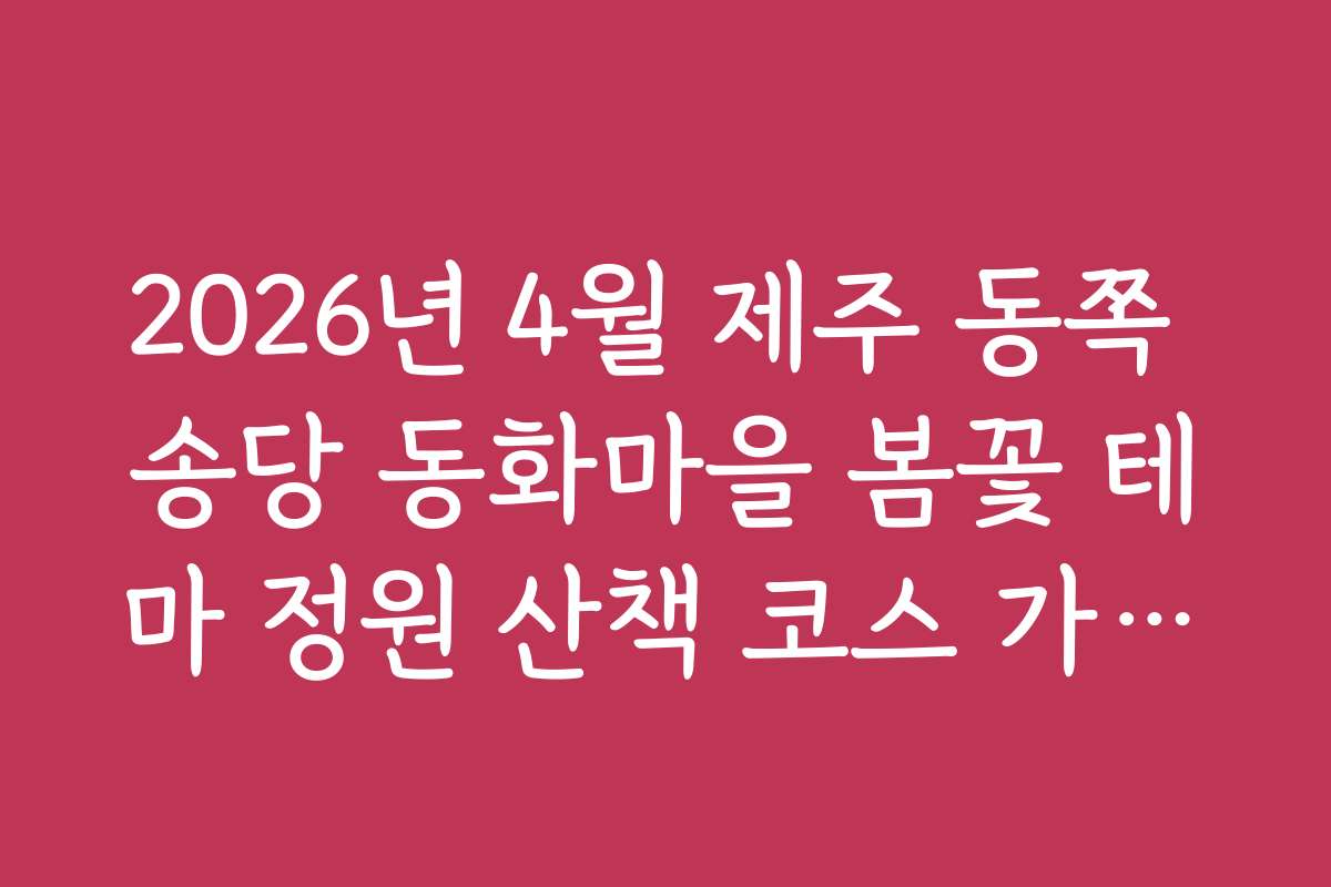 2026년 4월 제주 동쪽 송당 동화마을 봄꽃 테마 정원 산책 코스 가이드