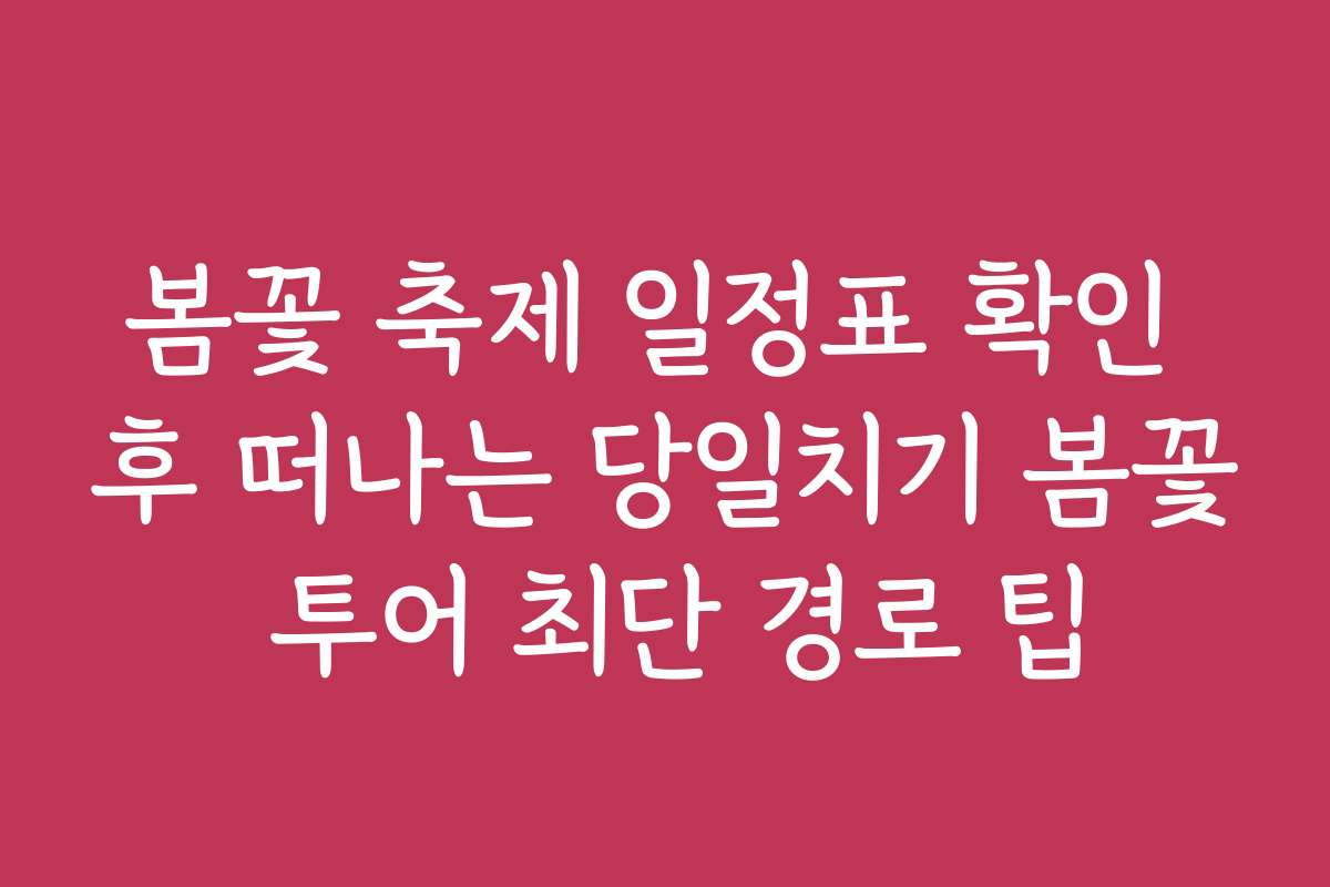 봄꽃 축제 일정표 확인 후 떠나는 당일치기 봄꽃 투어 최단 경로 팁