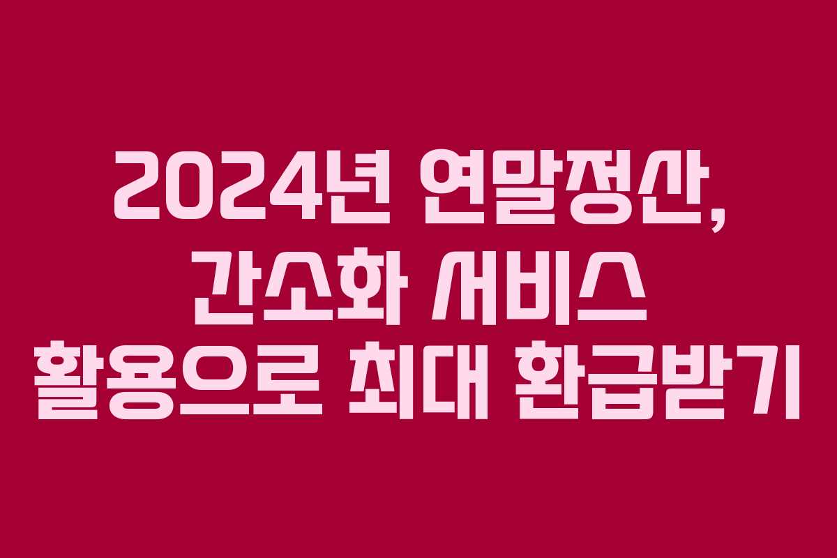 2024년 연말정산, 간소화 서비스 활용으로 최대 환급받기