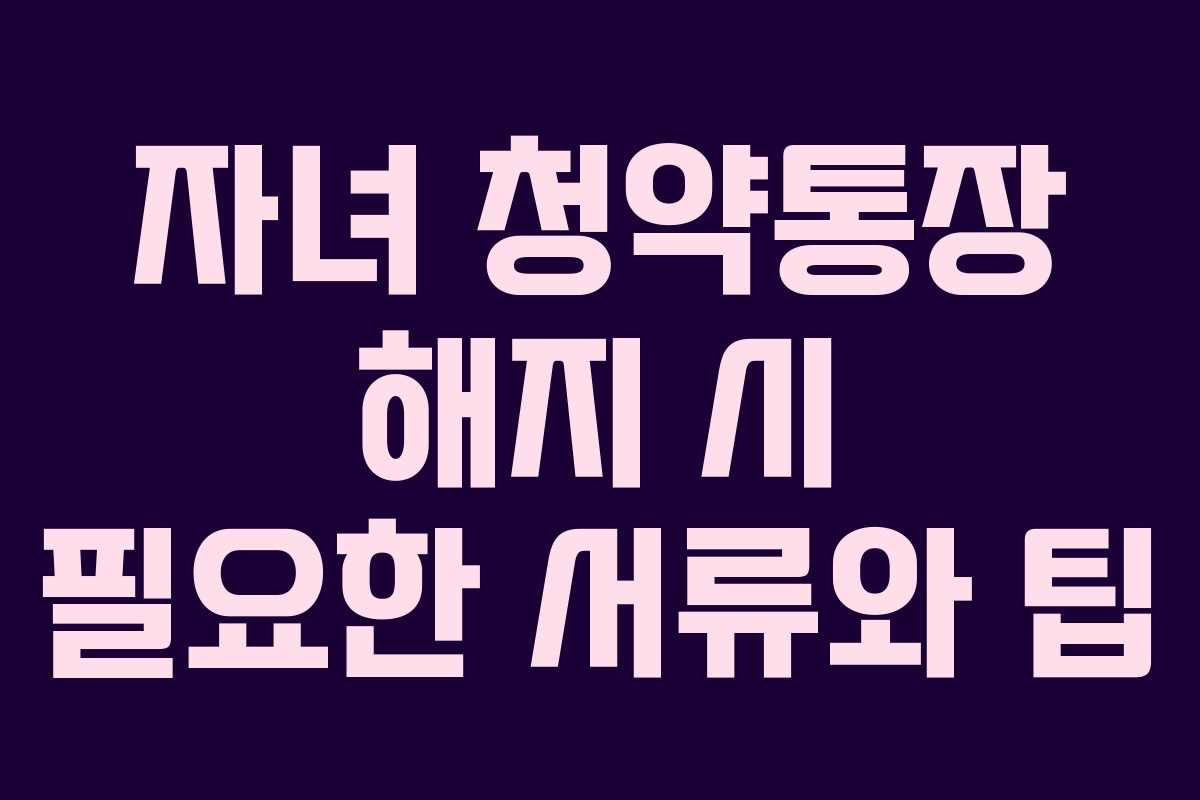 자녀 청약통장 해지 시 필요한 서류와 팁