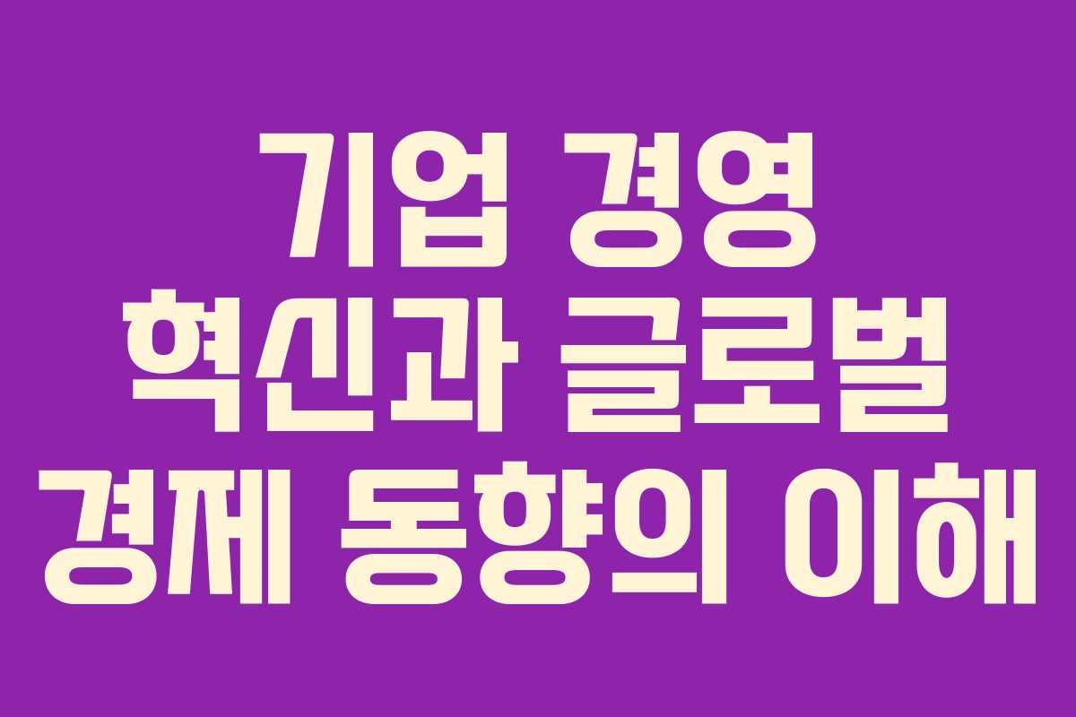기업 경영 혁신과 글로벌 경제 동향의 이해