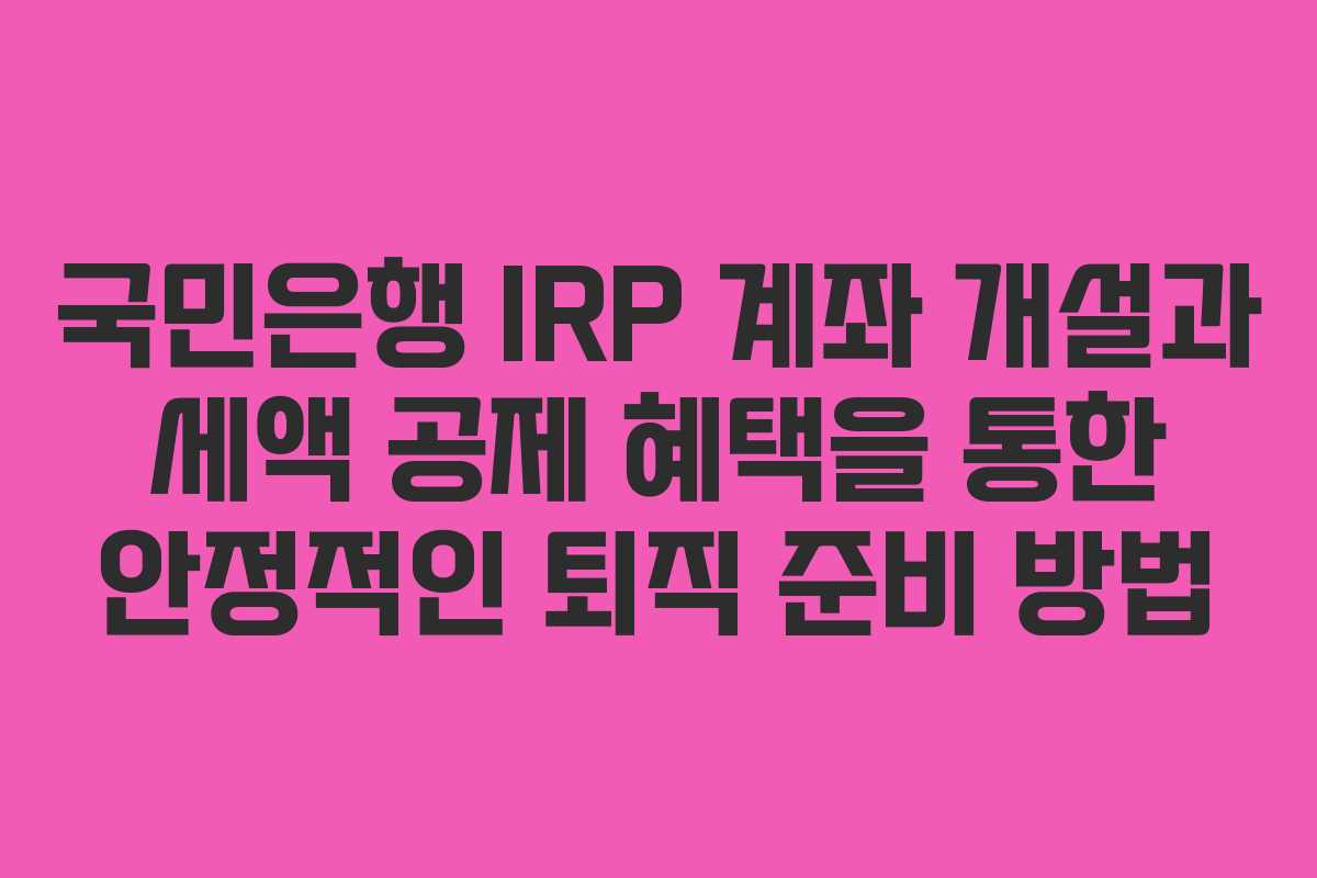 국민은행 IRP 계좌 개설과 세액 공제 혜택을 통한 안정적인 퇴직 준비 방법