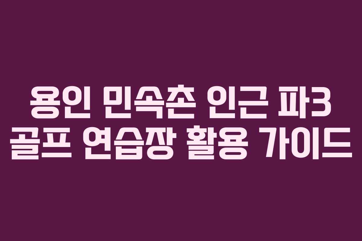 용인 민속촌 인근 파3 골프 연습장 활용 가이드