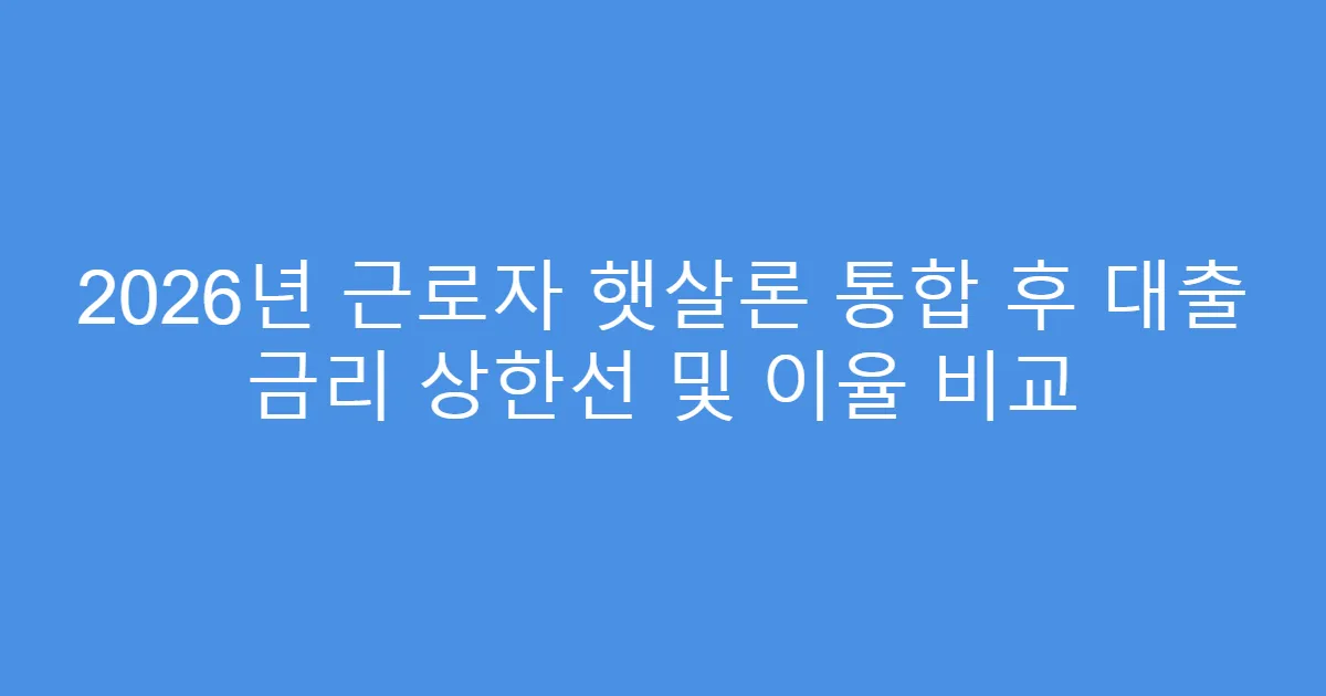 2026년 근로자 햇살론 통합 후 대출 금리 상한선 및 이율 비교