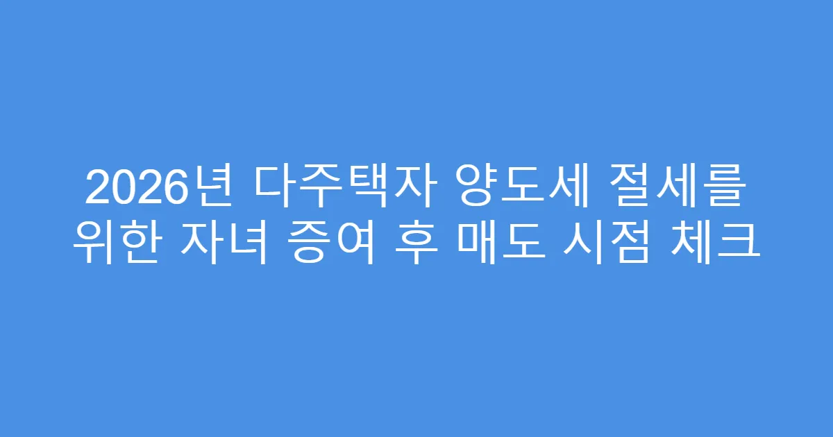 2026년 다주택자 양도세 절세를 위한 자녀 증여 후 매도 시점 체크