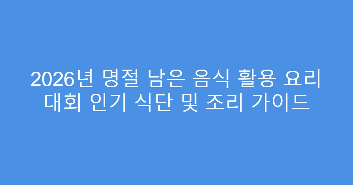 2026년 명절 남은 음식 활용 요리 대회 인기 식단 및 조리 가이드