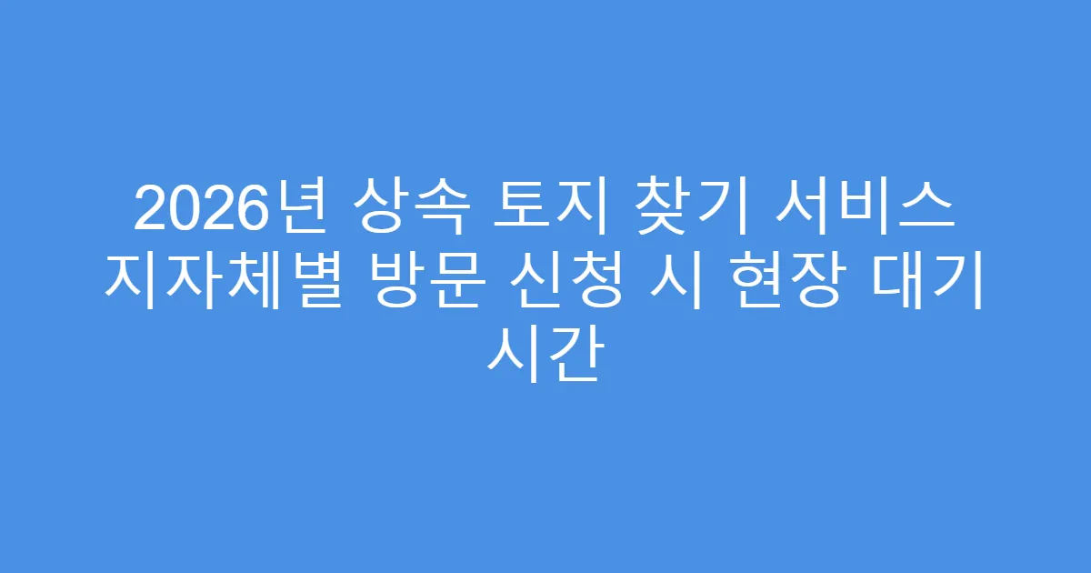 2026년 상속 토지 찾기 서비스 지자체별 방문 신청 시 현장 대기 시간