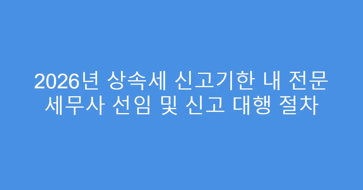 2026년 상속세 신고기한 내 전문 세무사 선임 및 신고 대행 절차