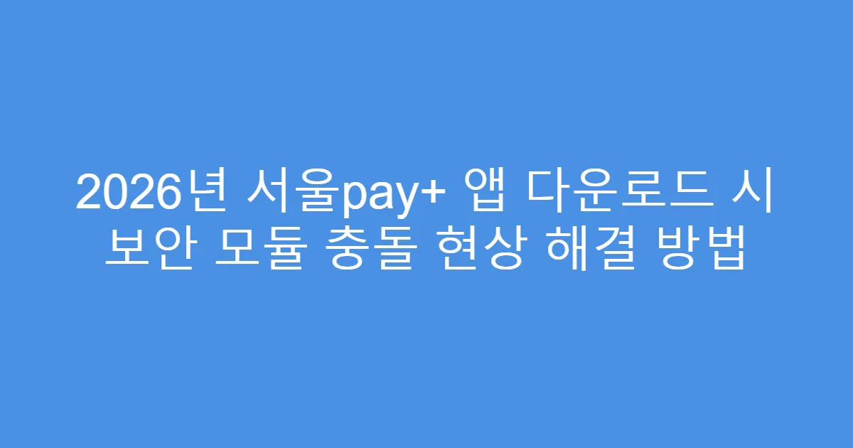 2026년 서울pay+ 앱 다운로드 시 보안 모듈 충돌 현상 해결 방법