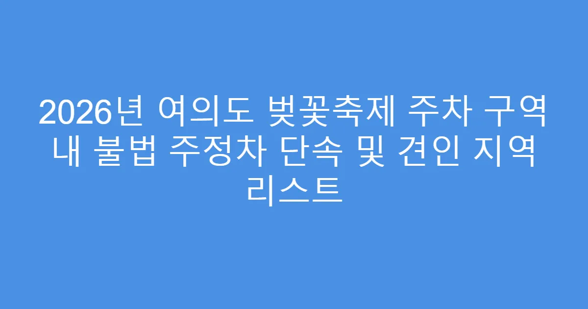 2026년 여의도 벚꽃축제 주차 구역 내 불법 주정차 단속 및 견인 지역 리스트