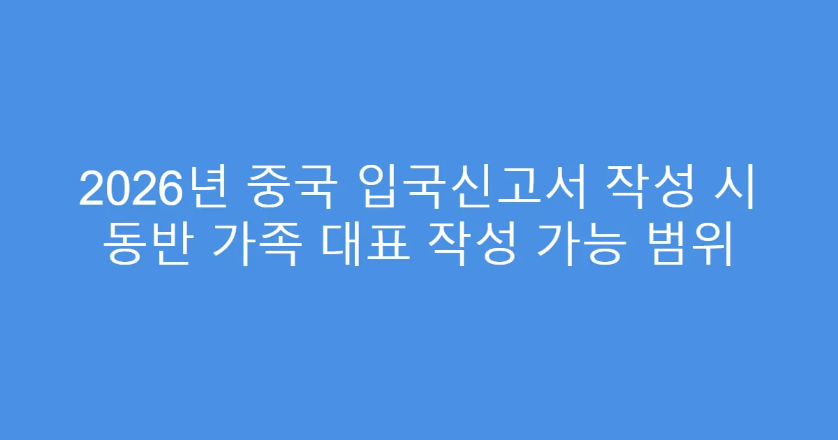 2026년 중국 입국신고서 작성 시 동반 가족 대표 작성 가능 범위