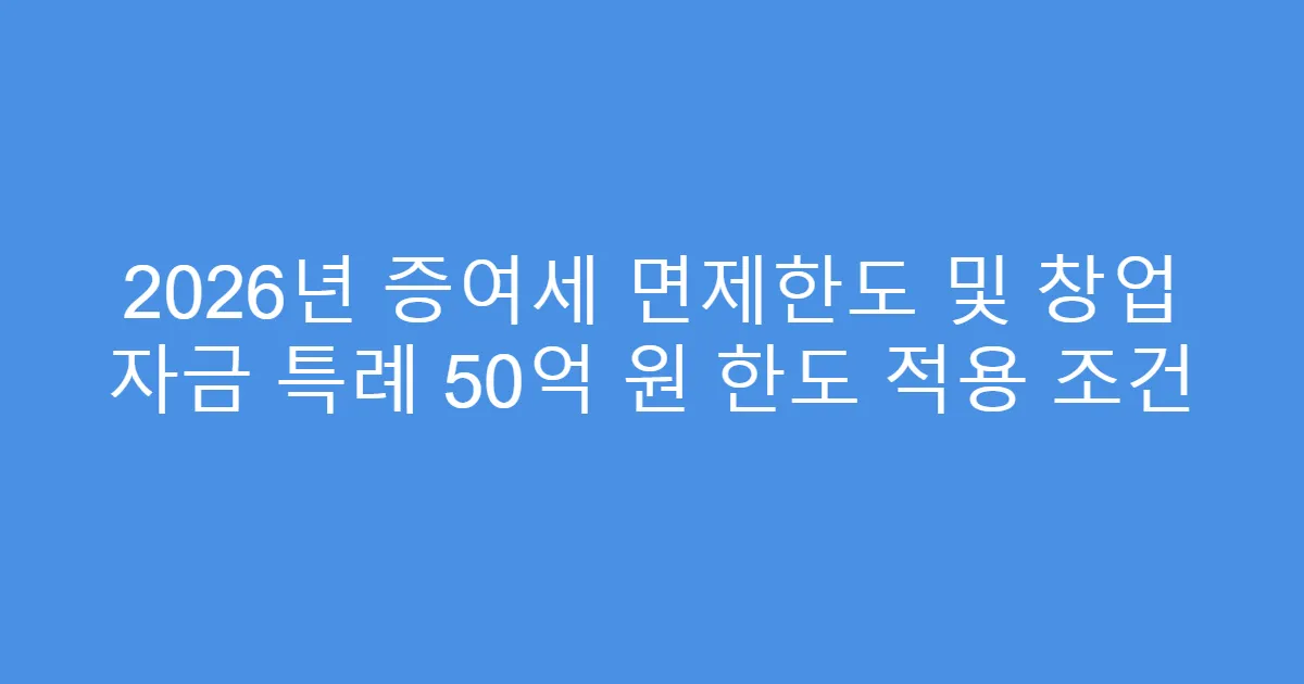 2026년 증여세 면제한도 및 창업 자금 특례 50억 원 한도 적용 조건