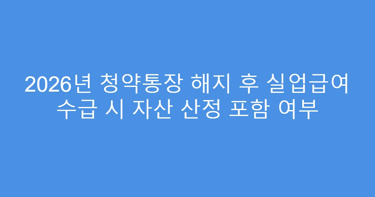2026년 청약통장 해지 후 실업급여 수급 시 자산 산정 포함 여부