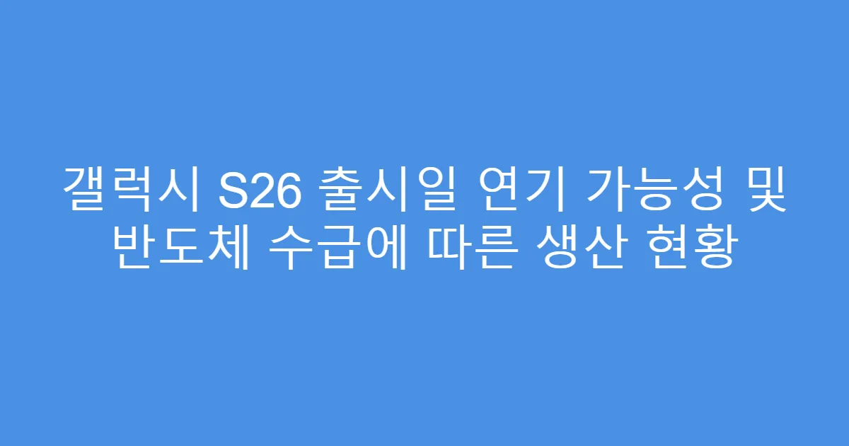 갤럭시 S26 출시일 연기 가능성 및 반도체 수급에 따른 생산 현황