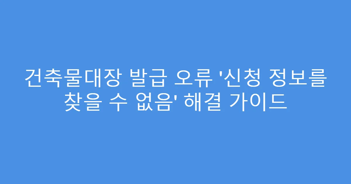 건축물대장 발급 오류 ‘신청 정보를 찾을 수 없음’ 해결 가이드