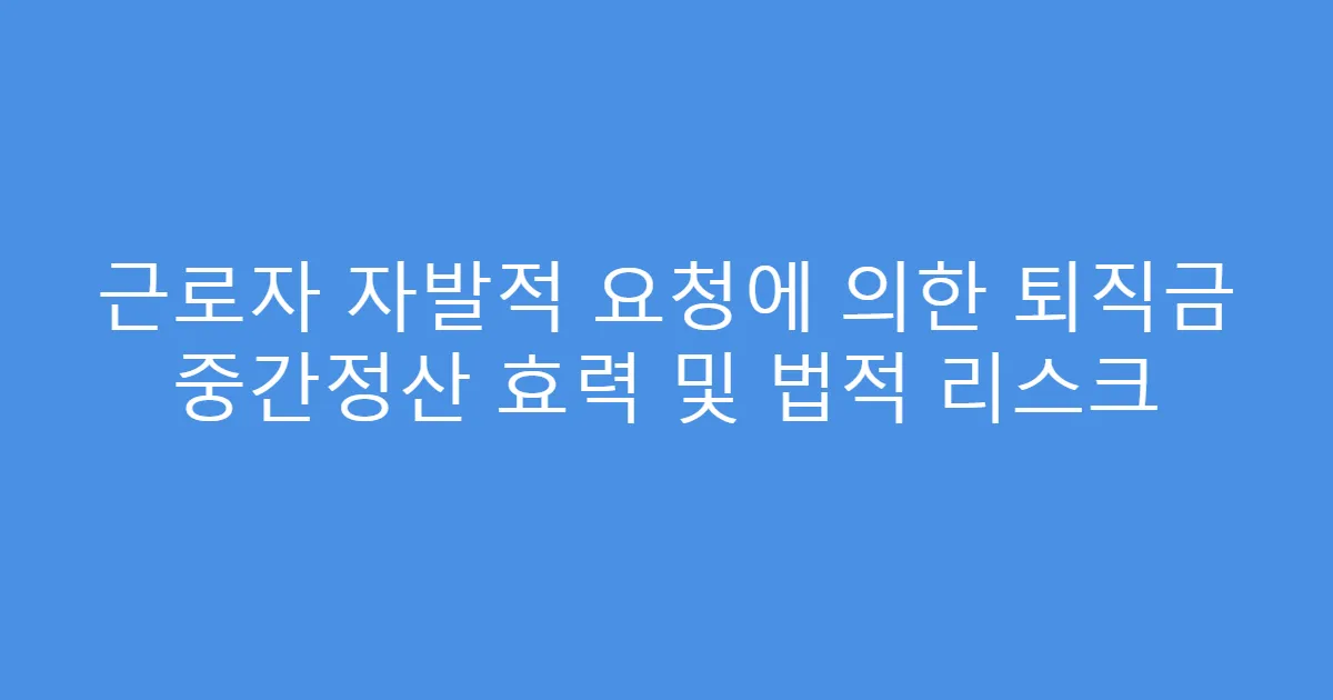 근로자 자발적 요청에 의한 퇴직금 중간정산 효력 및 법적 리스크