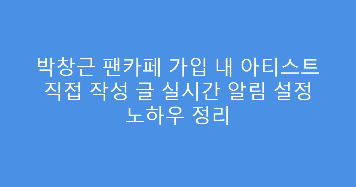 박창근 팬카페 가입 내 아티스트 직접 작성 글 실시간 알림 설정 노하우 정리