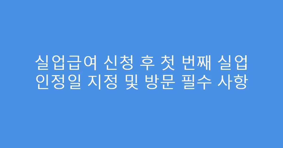 실업급여 신청 후 첫 번째 실업 인정일 지정 및 방문 필수 사항