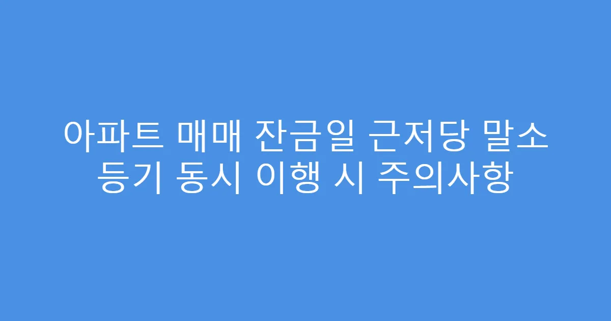 아파트 매매 잔금일 근저당 말소 등기 동시 이행 시 주의사항