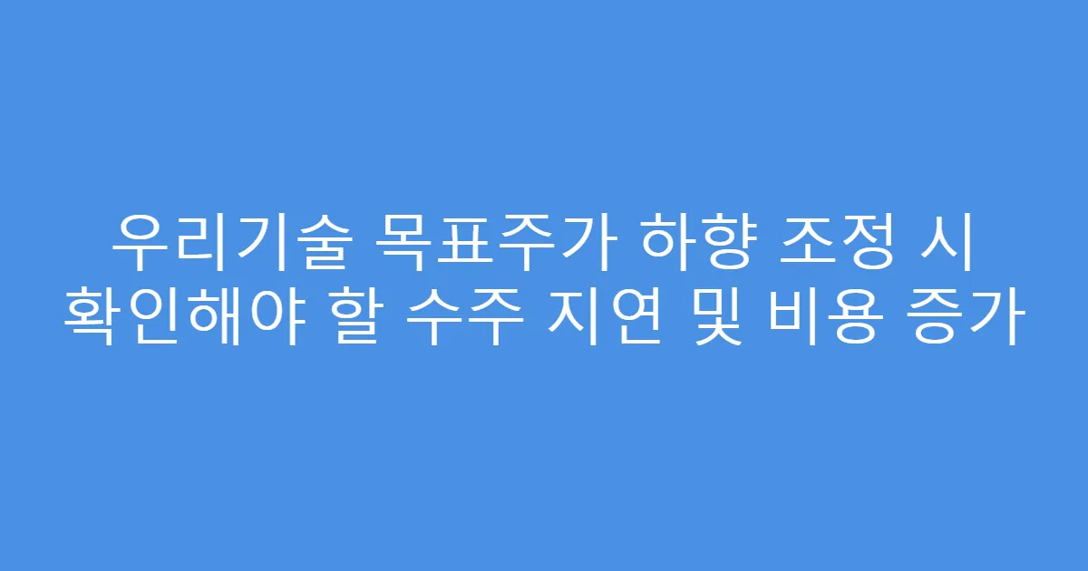 우리기술 목표주가 하향 조정 시 확인해야 할 수주 지연 및 비용 증가