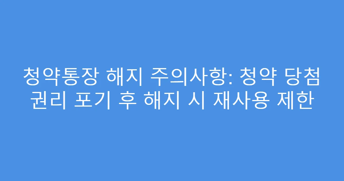 청약통장 해지 주의사항: 청약 당첨 권리 포기 후 해지 시 재사용 제한