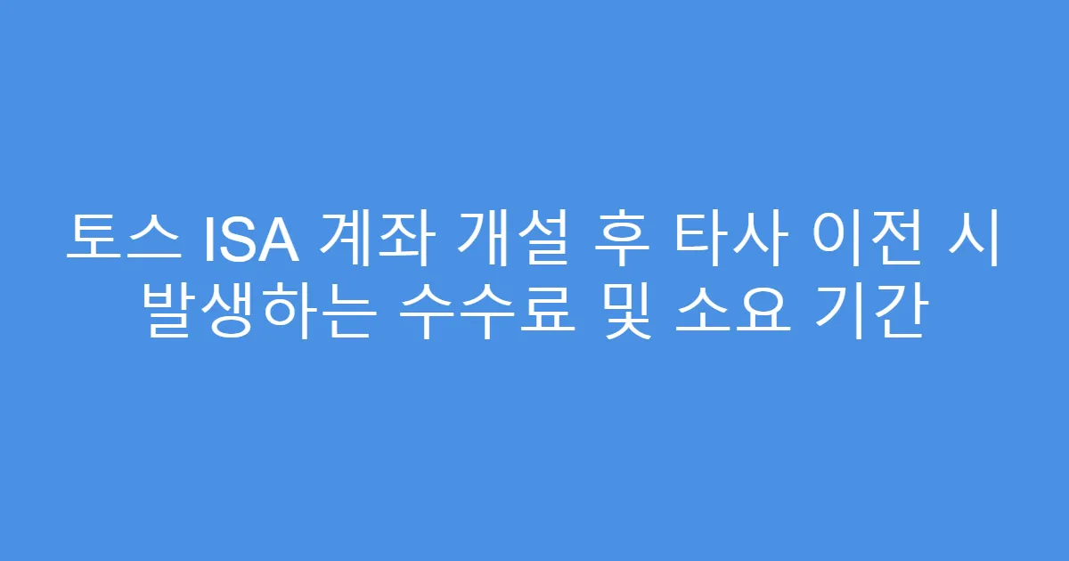 토스 ISA 계좌 개설 후 타사 이전 시 발생하는 수수료 및 소요 기간