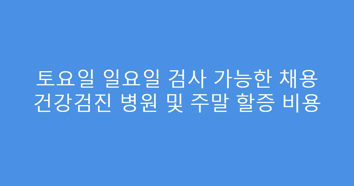 토요일 일요일 검사 가능한 채용 건강검진 병원 및 주말 할증 비용