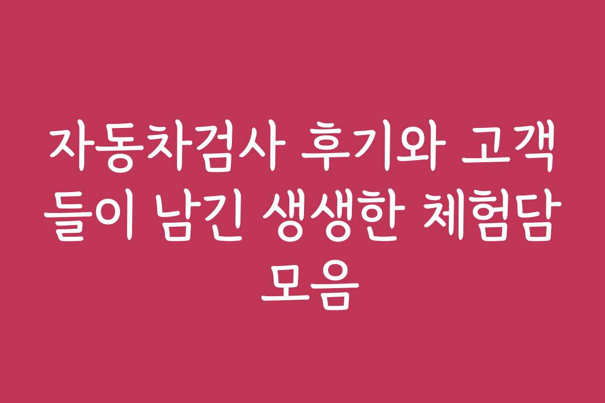 자동차검사 후기와 고객들이 남긴 생생한 체험담 모음