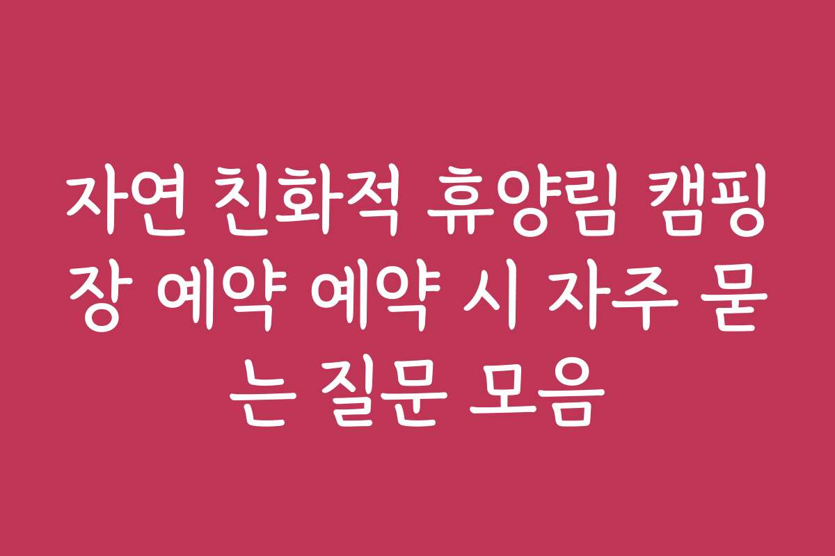 자연 친화적 휴양림 캠핑장 예약 예약 시 자주 묻는 질문 모음