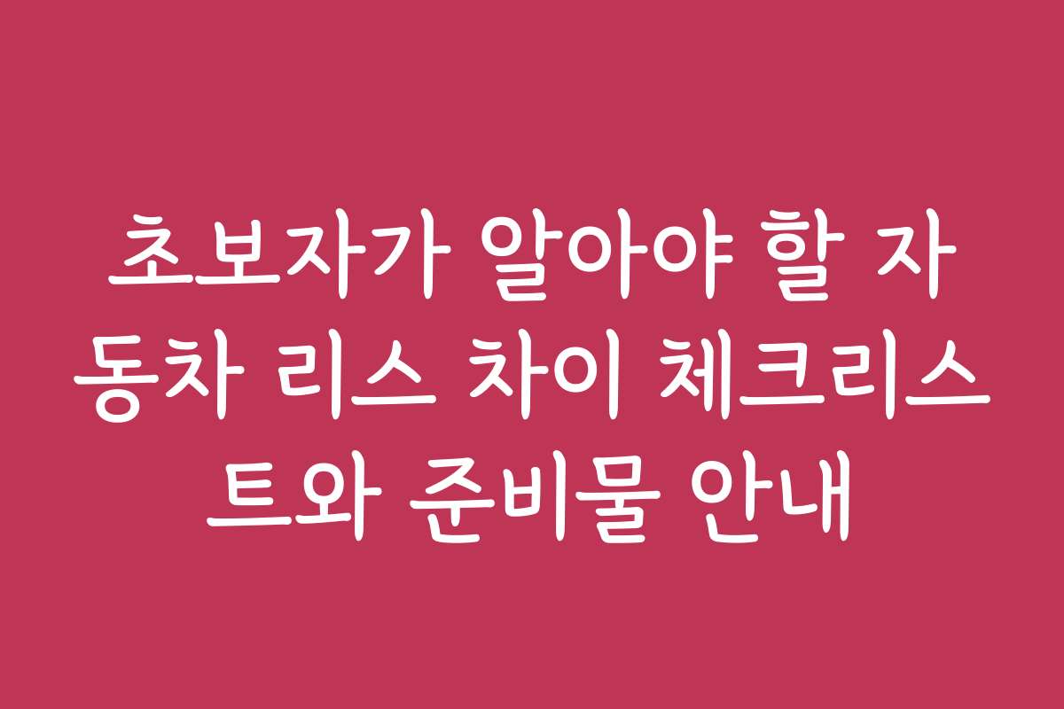 초보자가 알아야 할 자동차 리스 차이 체크리스트와 준비물 안내