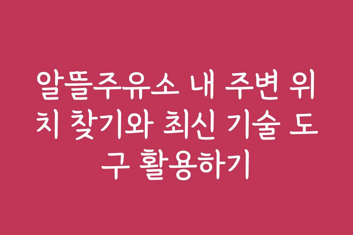 알뜰주유소 내 주변 위치 찾기와 최신 기술 도구 활용하기