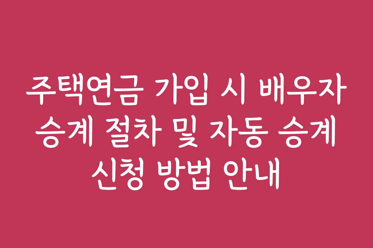 주택연금 가입 시 배우자 승계 절차 및 자동 승계 신청 방법 안내