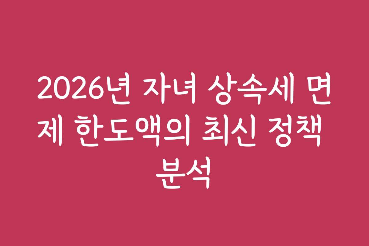 2026년 자녀 상속세 면제 한도액의 최신 정책 분석