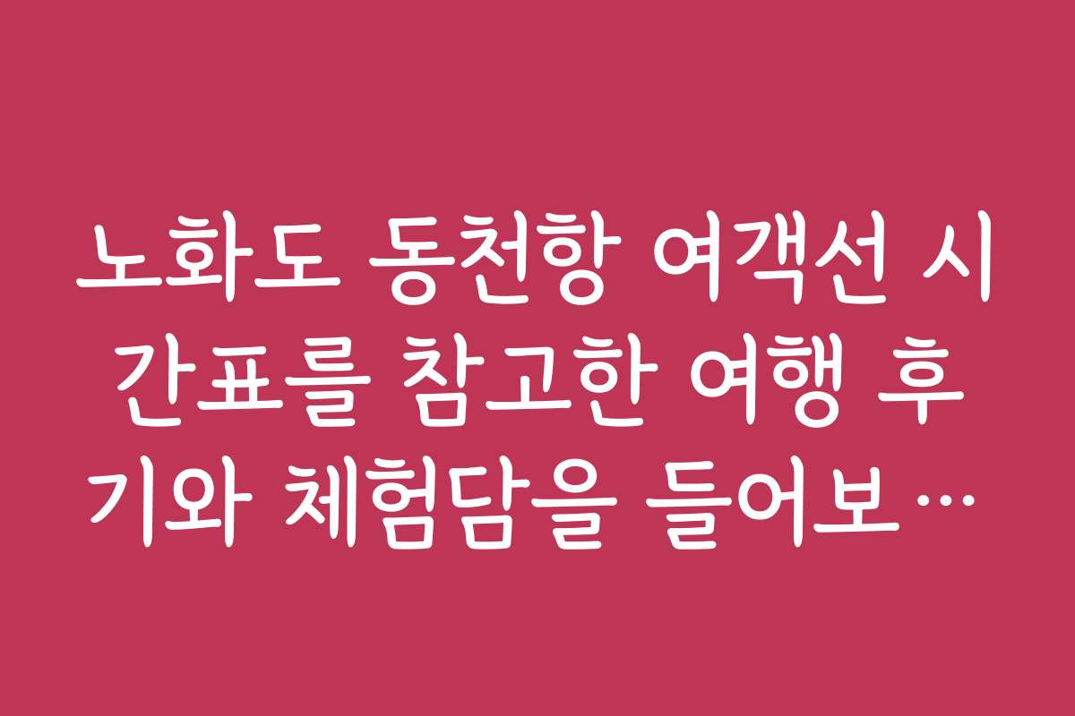 노화도 동천항 여객선 시간표를 참고한 여행 후기와 체험담을 들어보세요