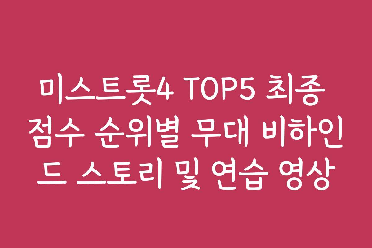 미스트롯4 TOP5 최종 점수 순위별 무대 비하인드 스토리 및 연습 영상
