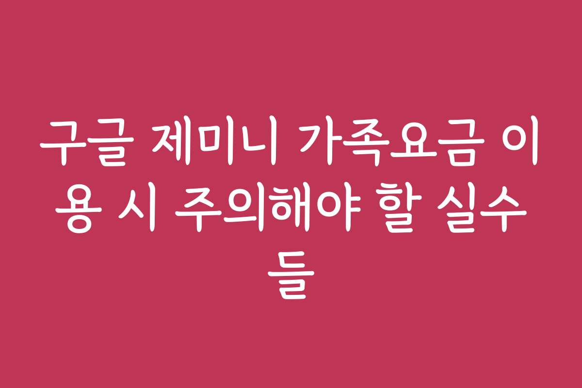 구글 제미니 가족요금 이용 시 주의해야 할 실수들