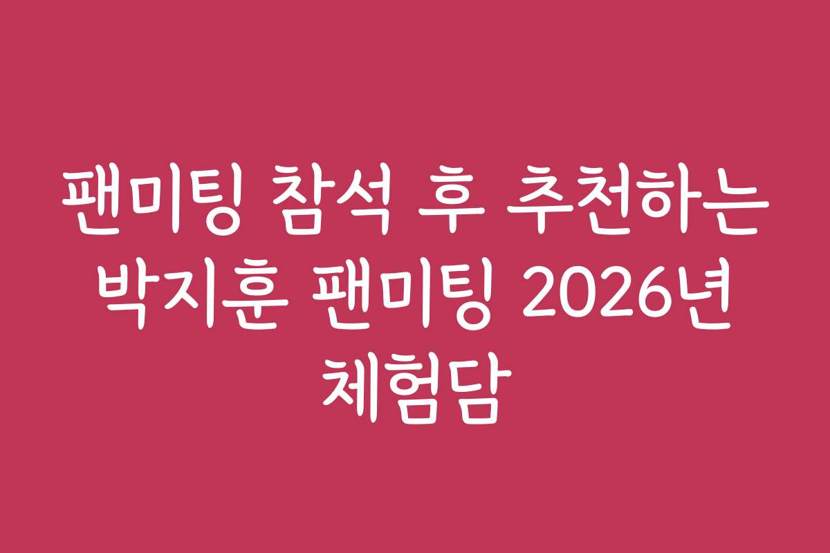 팬미팅 참석 후 추천하는 박지훈 팬미팅 2026년 체험담