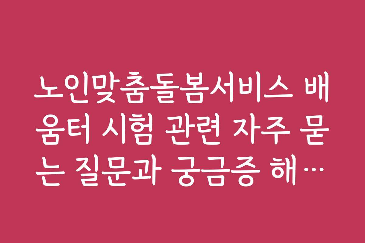 노인맞춤돌봄서비스 배움터 시험 관련 자주 묻는 질문과 궁금증 해결하기