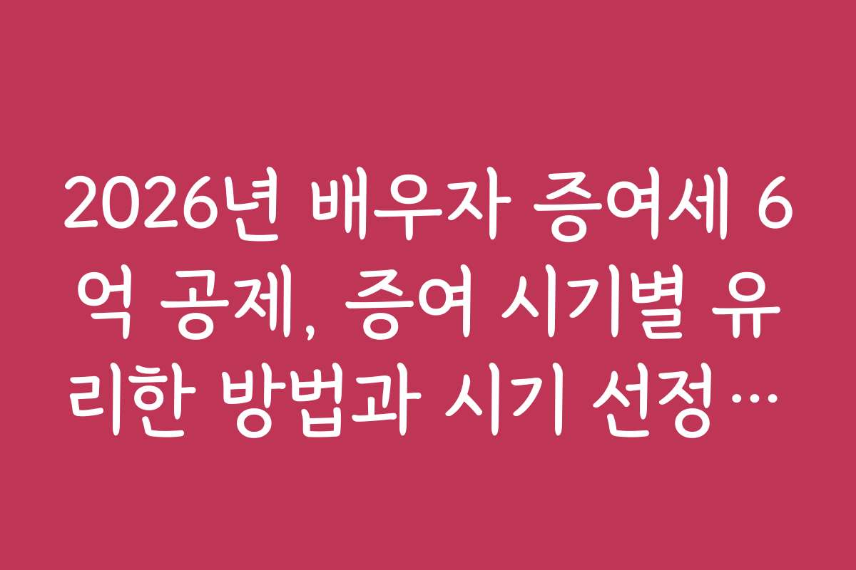 2026년 배우자 증여세 6억 공제, 증여 시기별 유리한 방법과 시기 선정 요령